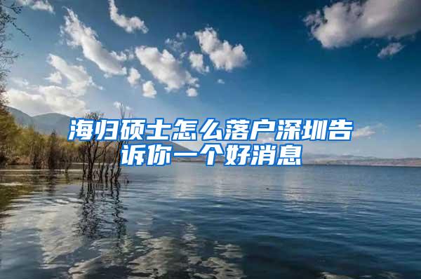 海归硕士怎么落户深圳告诉你一个好消息