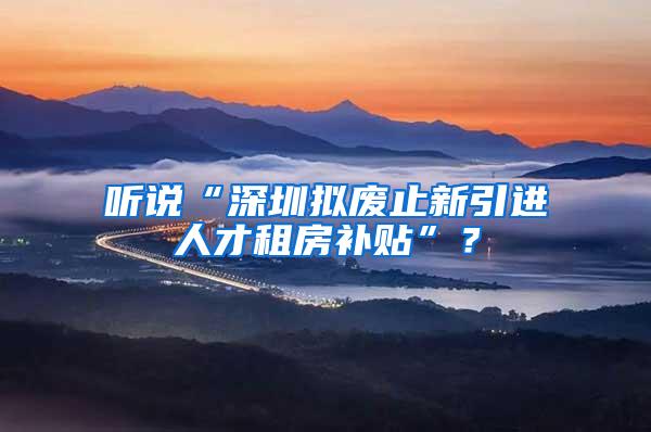 听说“深圳拟废止新引进人才租房补贴”？