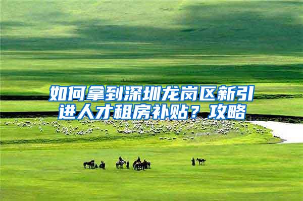 如何拿到深圳龙岗区新引进人才租房补贴？攻略
