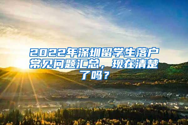 2022年深圳留学生落户常见问题汇总，现在清楚了吗？