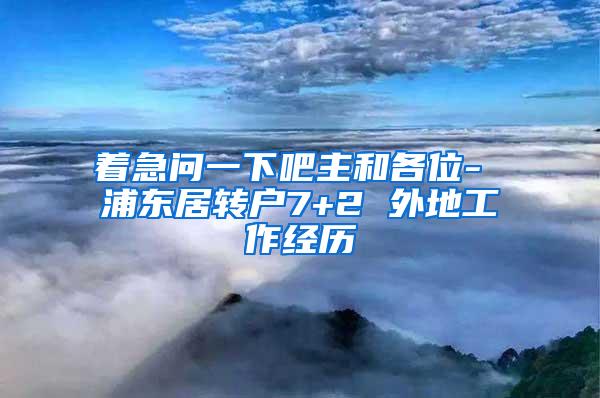 着急问一下吧主和各位- 浦东居转户7+2 外地工作经历