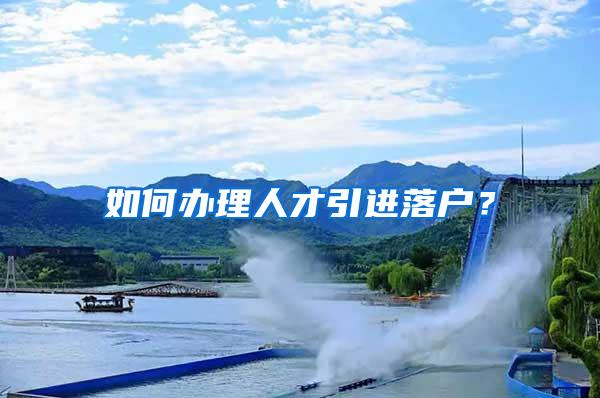 如何办理人才引进落户？