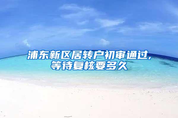 浦东新区居转户初审通过,等待复核要多久