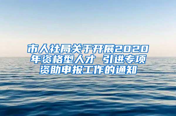 市人社局关于开展2020年资格型人才 引进专项资助申报工作的通知