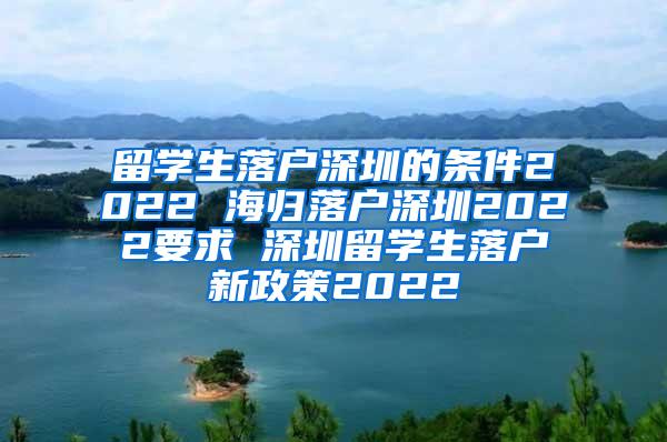 留学生落户深圳的条件2022 海归落户深圳2022要求 深圳留学生落户新政策2022