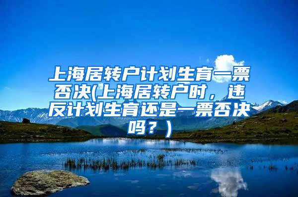 上海居转户计划生育一票否决(上海居转户时，违反计划生育还是一票否决吗？)