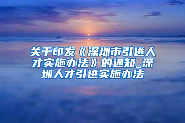 关于印发《深圳市引进人才实施办法》的通知_深圳人才引进实施办法