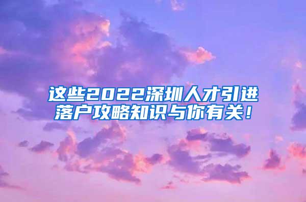 这些2022深圳人才引进落户攻略知识与你有关！