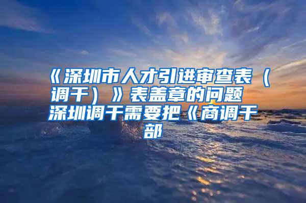 《深圳市人才引进审查表（调干）》表盖章的问题 深圳调干需要把《商调干部