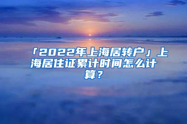 「2022年上海居转户」上海居住证累计时间怎么计算？