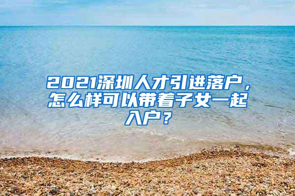 2021深圳人才引进落户，怎么样可以带着子女一起入户？