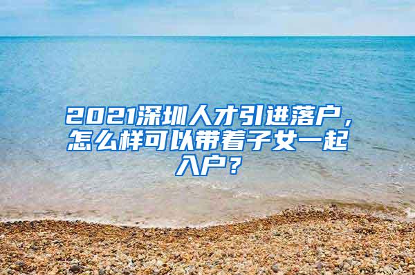 2021深圳人才引进落户，怎么样可以带着子女一起入户？