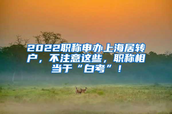 2022职称申办上海居转户，不注意这些，职称相当于“白考”！
