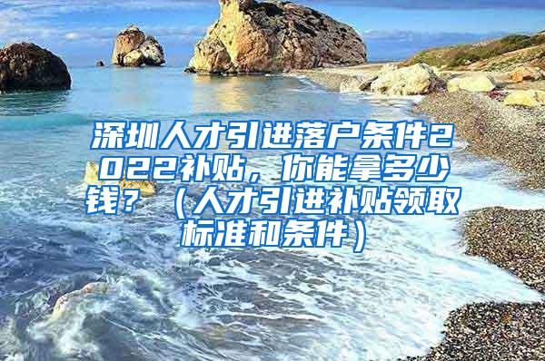 深圳人才引进落户条件2022补贴，你能拿多少钱？（人才引进补贴领取标准和条件）