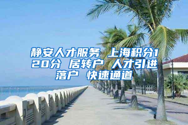 静安人才服务 上海积分120分 居转户 人才引进落户 快速通道