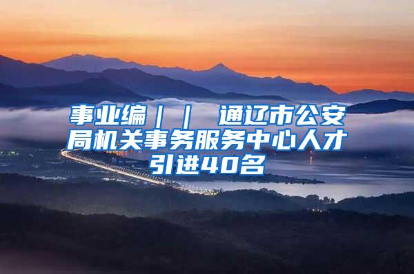 事业编｜｜ 通辽市公安局机关事务服务中心人才引进40名