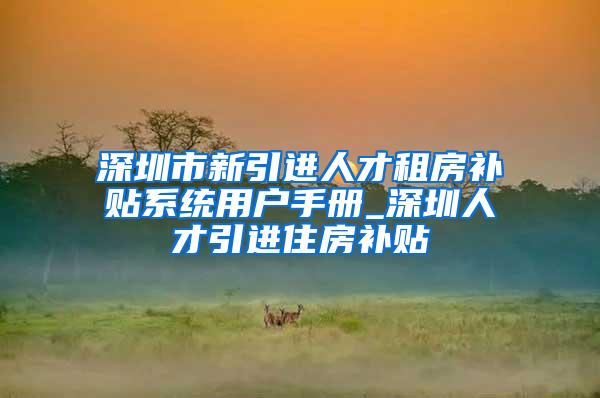 深圳市新引进人才租房补贴系统用户手册_深圳人才引进住房补贴