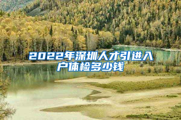 2022年深圳人才引进入户体检多少钱