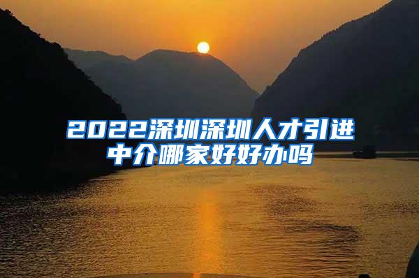 2022深圳深圳人才引进中介哪家好好办吗