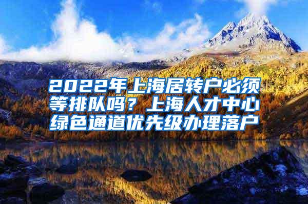 2022年上海居转户必须等排队吗？上海人才中心绿色通道优先级办理落户
