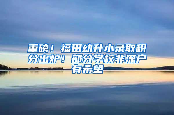 重磅！福田幼升小录取积分出炉！部分学校非深户有希望