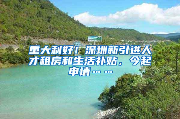 重大利好！深圳新引进人才租房和生活补贴，今起申请……