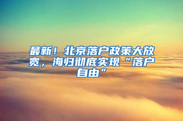 最新！北京落户政策大放宽，海归彻底实现“落户自由”