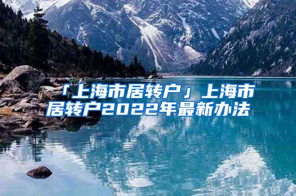 「上海市居转户」上海市居转户2022年最新办法