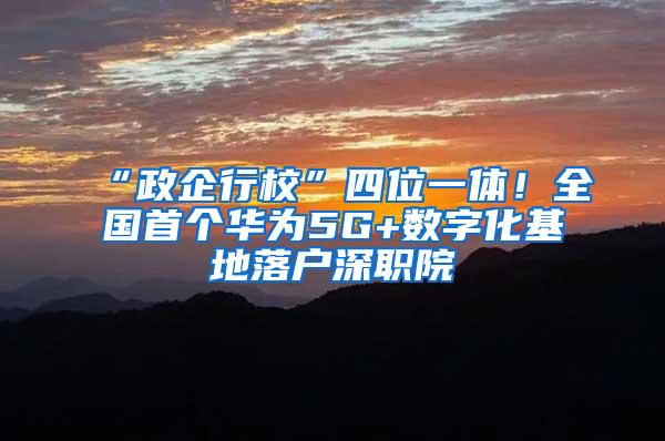 “政企行校”四位一体！全国首个华为5G+数字化基地落户深职院