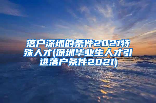 落户深圳的条件2021特殊人才(深圳毕业生人才引进落户条件2021)