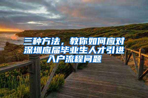 三种方法，教你如何应对深圳应届毕业生人才引进入户流程问题