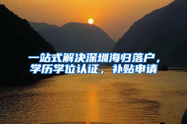 一站式解决深圳海归落户，学历学位认证，补贴申请