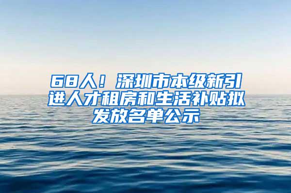 68人！深圳市本级新引进人才租房和生活补贴拟发放名单公示