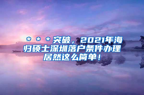 ＊＊＊突破，2021年海归硕士深圳落户条件办理居然这么简单！