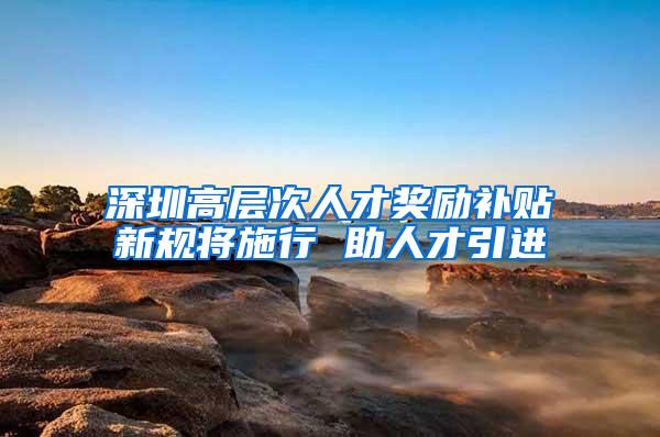 深圳高层次人才奖励补贴新规将施行 助人才引进