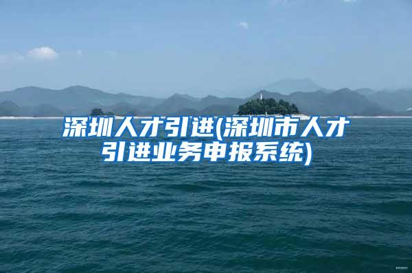 深圳人才引进(深圳市人才引进业务申报系统)