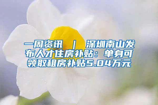 一周资讯 ｜ 深圳南山发布人才住房补贴：单身可领取租房补贴5.04万元