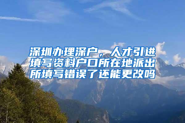 深圳办理深户，人才引进填写资料户口所在地派出所填写错误了还能更改吗