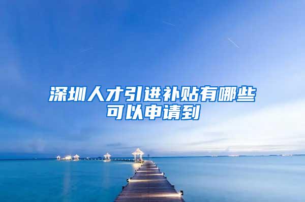 深圳人才引进补贴有哪些可以申请到