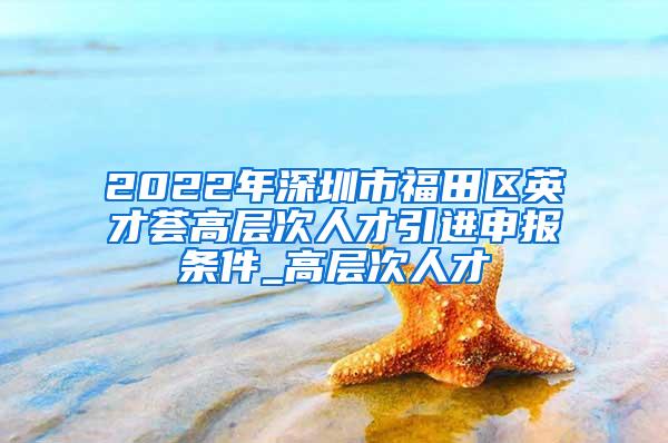 2022年深圳市福田区英才荟高层次人才引进申报条件_高层次人才