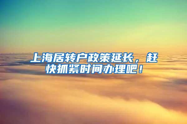 上海居转户政策延长，赶快抓紧时间办理吧！