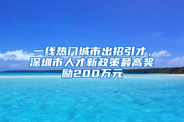 一线热门城市出招引才，深圳市人才新政策最高奖励200万元