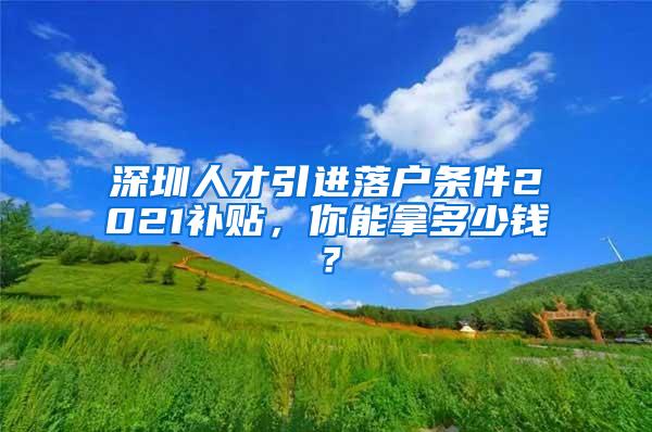 深圳人才引进落户条件2021补贴，你能拿多少钱？