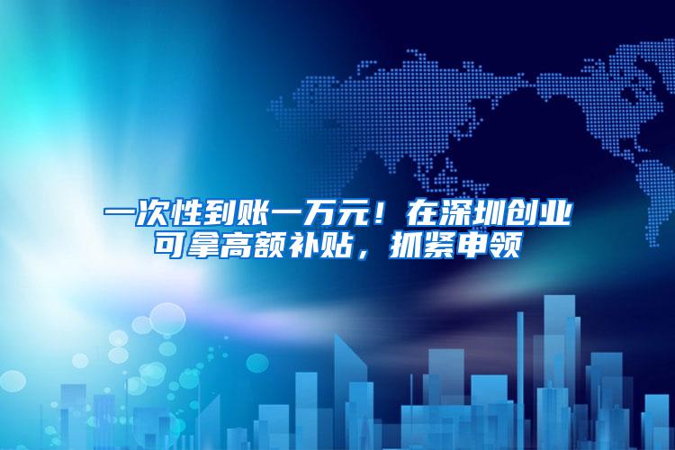 一次性到账一万元！在深圳创业可拿高额补贴，抓紧申领