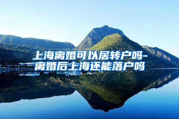 上海离婚可以居转户吗-离婚后上海还能落户吗