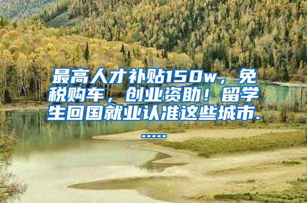 最高人才补贴150w，免税购车，创业资助！留学生回国就业认准这些城市......