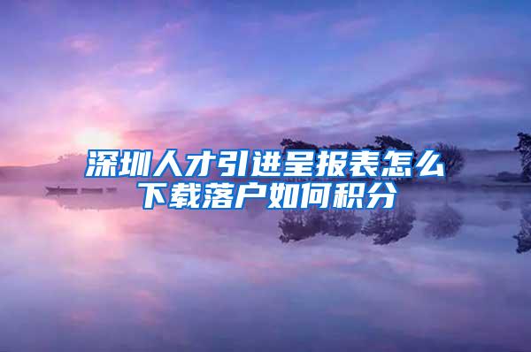 深圳人才引进呈报表怎么下载落户如何积分