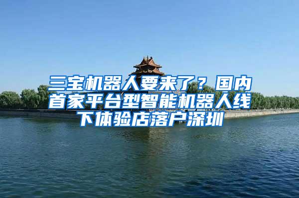 三宝机器人要来了？国内首家平台型智能机器人线下体验店落户深圳