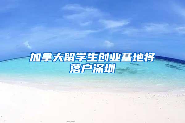 加拿大留学生创业基地将落户深圳