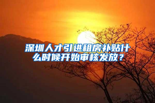 深圳人才引进租房补贴什么时候开始审核发放？